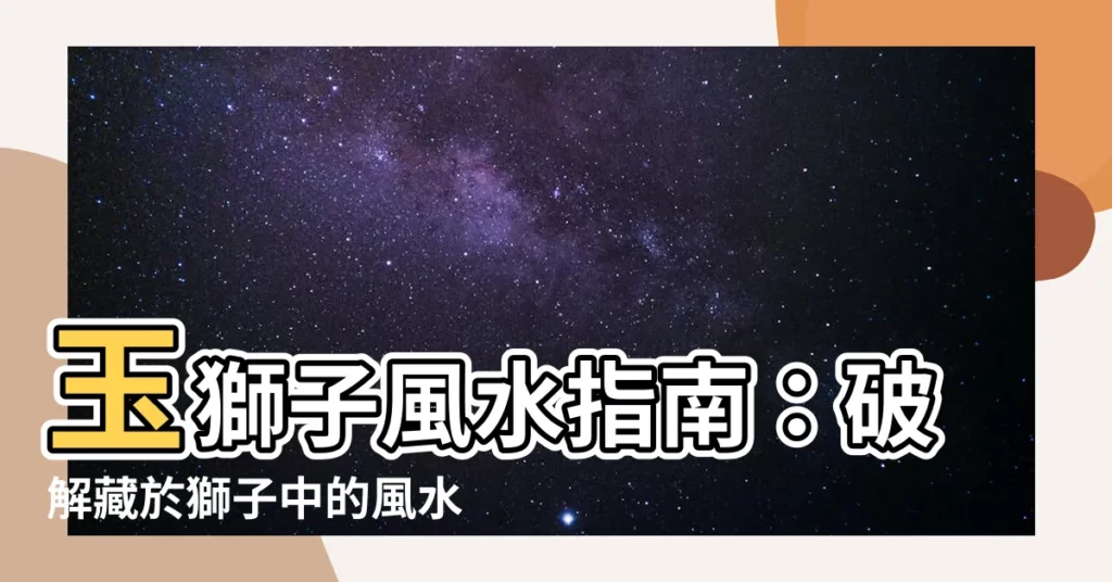 【玉獅子 風水】玉獅子風水指南：破解藏於獅子中的風水奧秘！