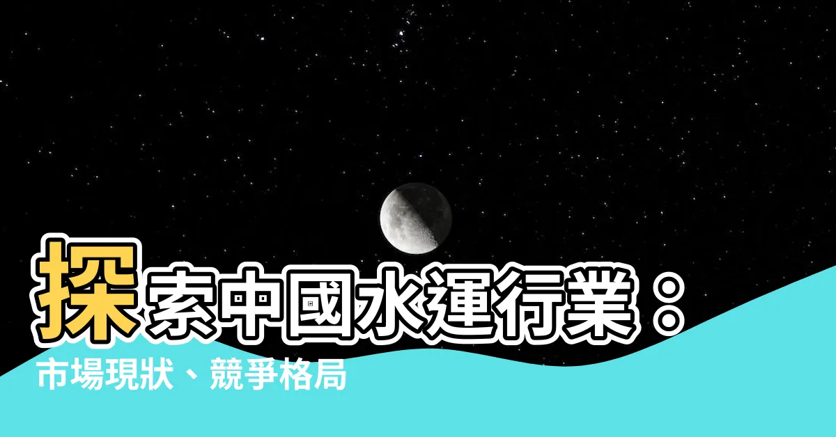 【水運行業】探索中國水運行業：市場現狀、競爭格局和未來前景