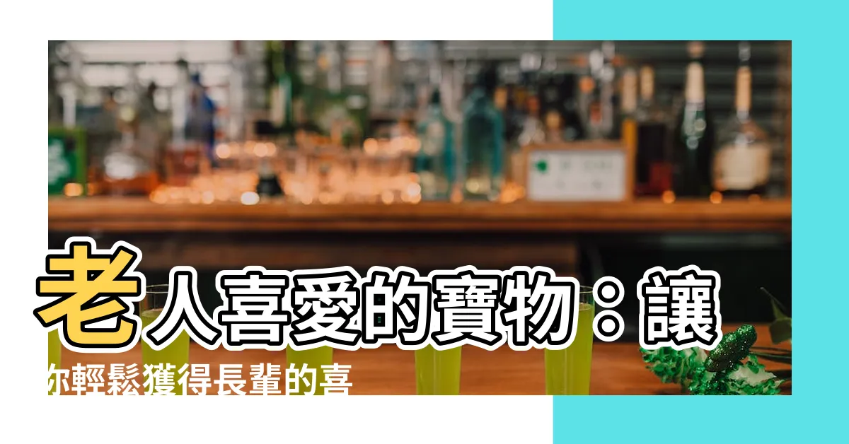 【老人喜歡的東西】老人喜愛的寶物：讓你輕鬆獲得長輩的喜愛與青睞！