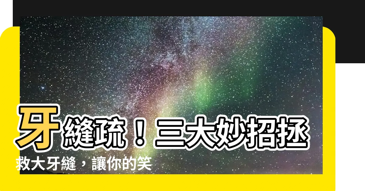 【牙齒疏】牙縫疏！三大妙招拯救大牙縫，讓你的笑容更自信