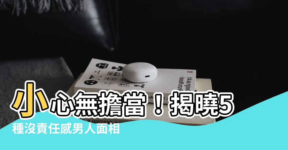 【沒擔當的男人面相】小心無擔當！揭曉5種沒責任感男人面相