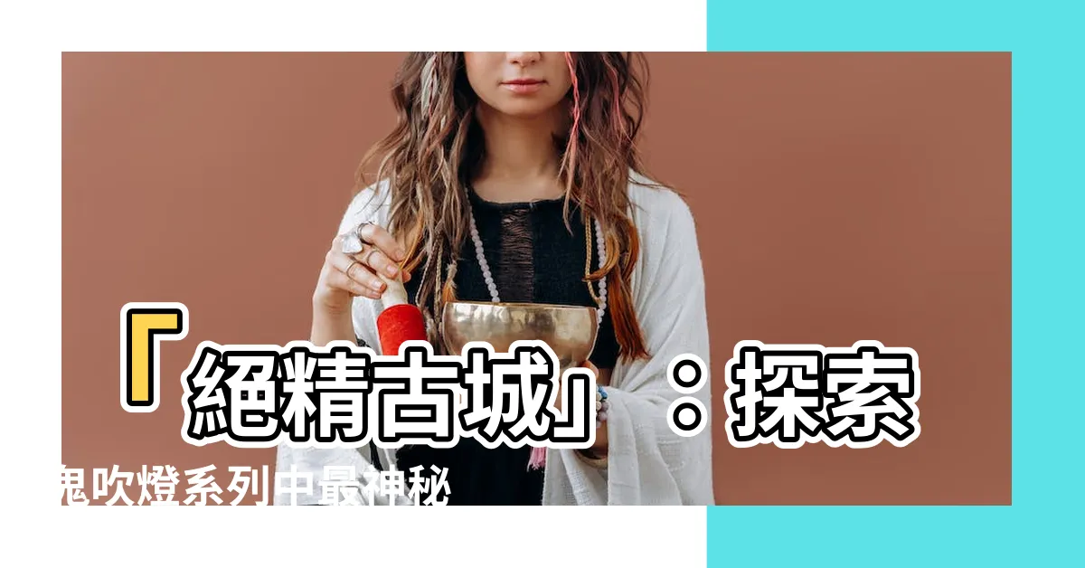 【絕精古城】「絕精古城」：探索鬼吹燈系列中最神秘的古城奧秘