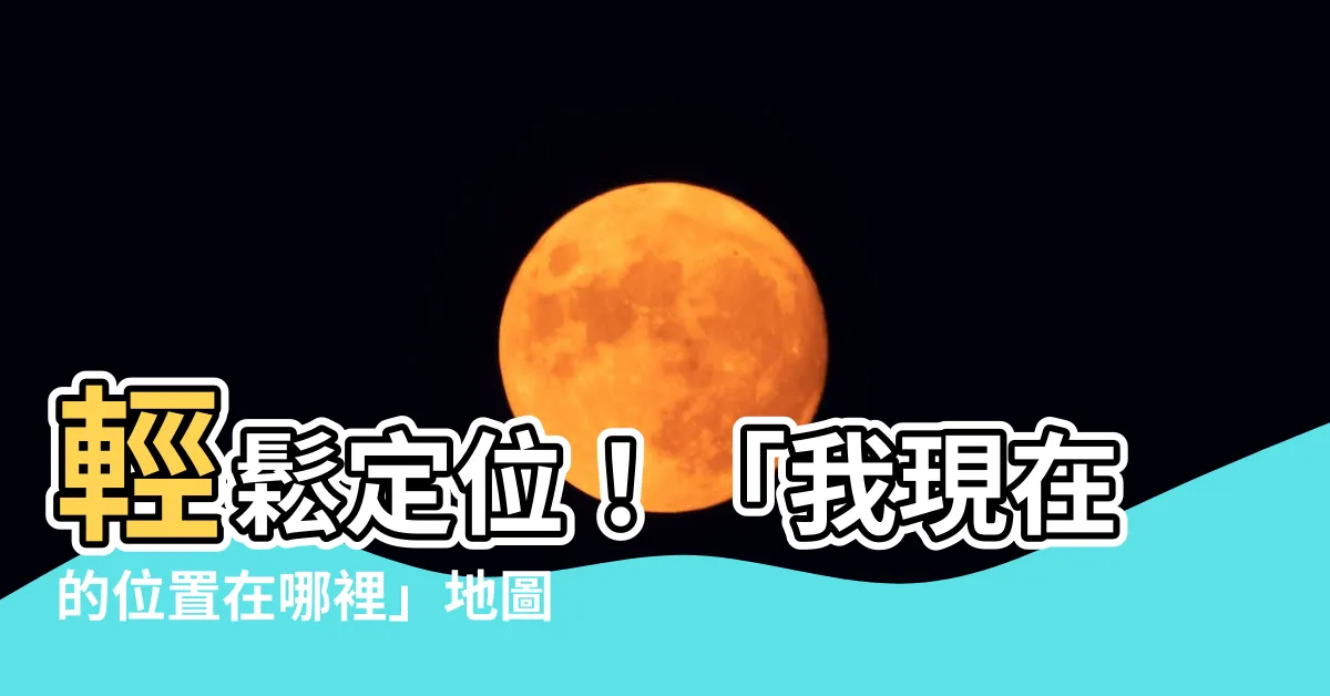 【我現在的位置在哪裡】輕鬆定位！「我現在的位置在哪裡」地圖精準找出你的所在之地