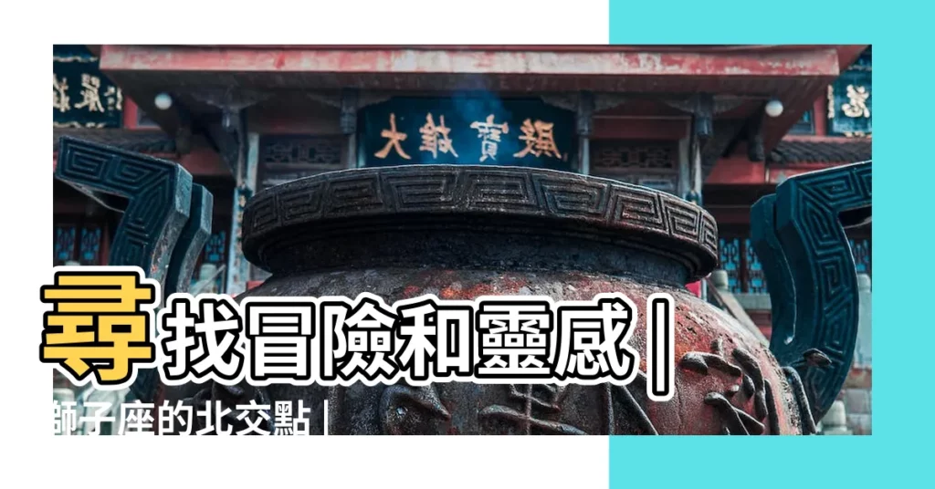 尋找冒險和靈感 |獅子座的北交點 |北交點獅子12宮 |【北交獅子12宮】
