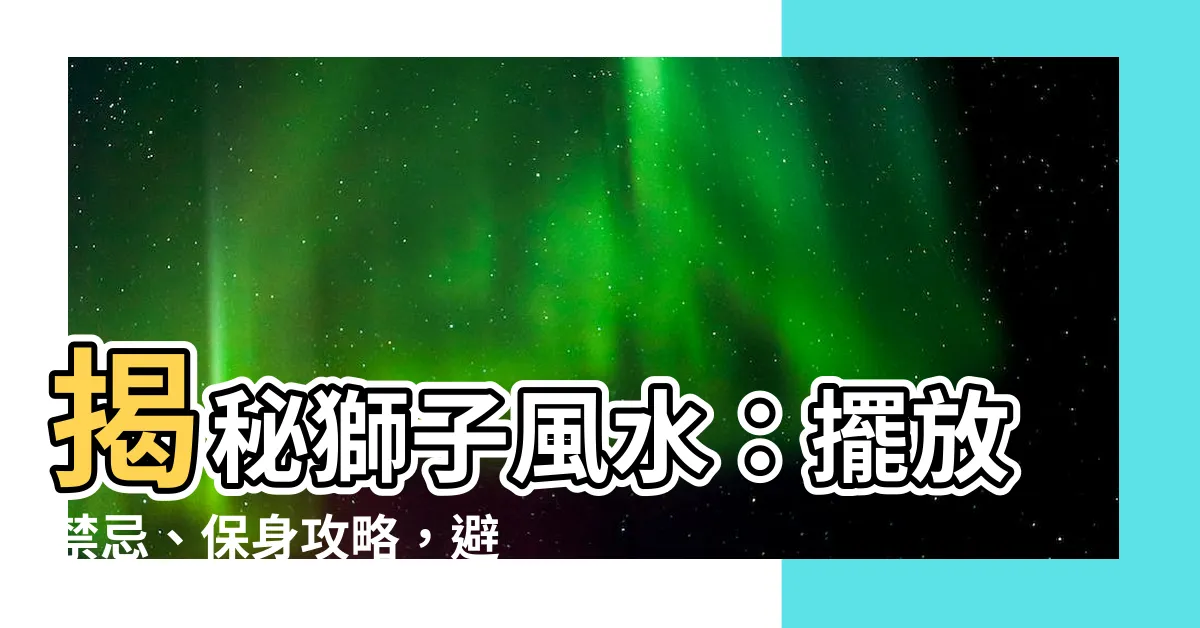 【獅子風水】揭秘獅子風水：擺放禁忌、保身攻略，避開災禍連連