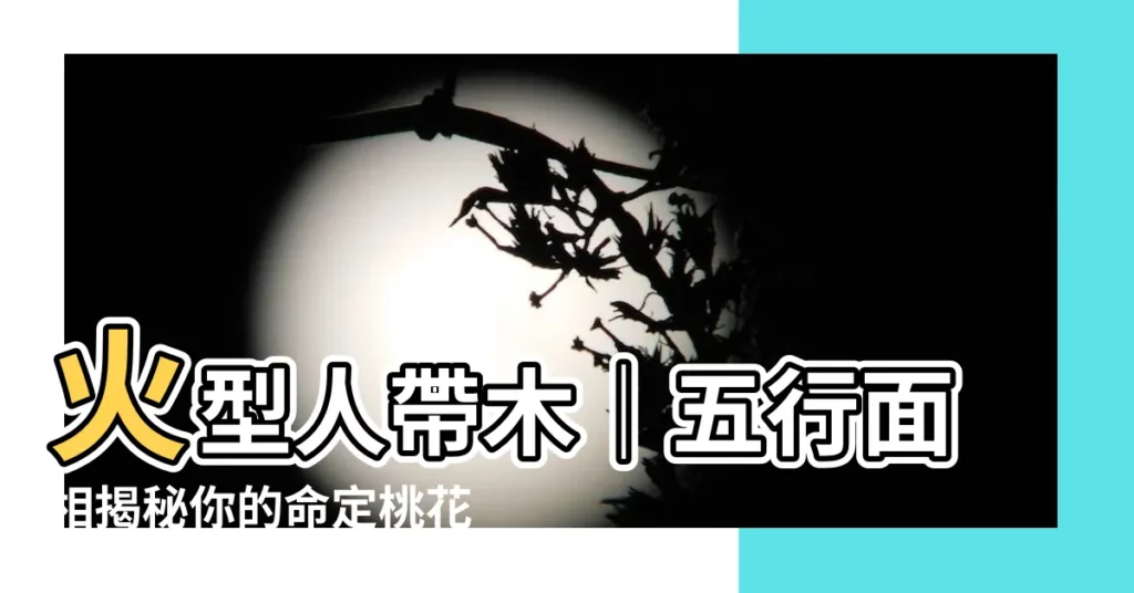 【火型人帶木】火型人帶木｜五行面相揭秘你的命定桃花！