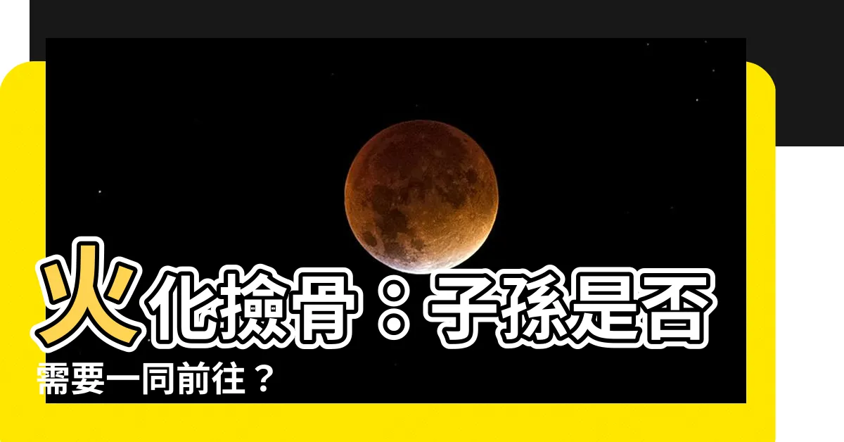 【火化撿骨子孫都要去嗎】火化撿骨：子孫是否需要一同前往？