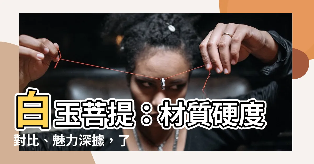 【白玉菩提是什麼】白玉菩提：材質硬度對比、魅力深據，瞭解它為什麼能吸引人?