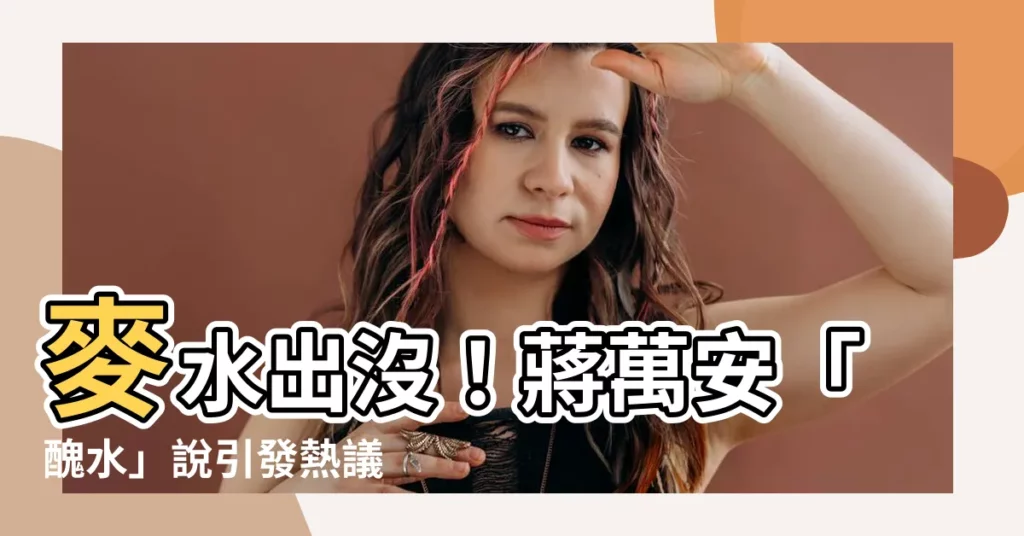 【醜水】麥水出沒！蔣萬安「醜水」説引發熱議