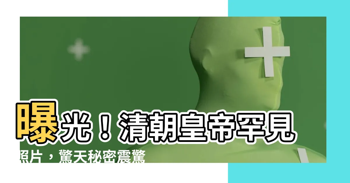 【清朝皇帝照片】曝光！清朝皇帝罕見照片，驚天秘密震驚世人！