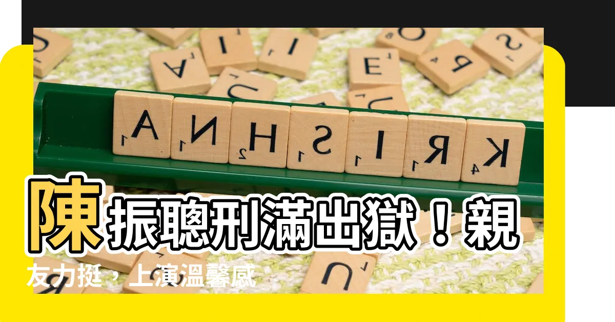 【陳振聰出獄】陳振聰刑滿出獄！親友力挺，上演温馨感人畫面
