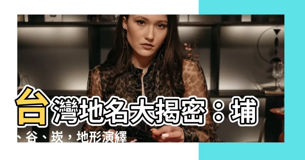 【台灣 地名】台灣地名大揭密:埔、谷、崁,地形演繹的命名奧秘