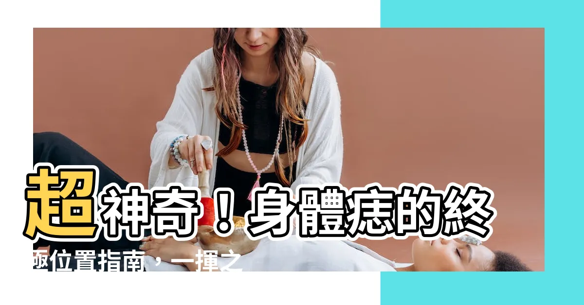 【身體痣的位置】超神奇！身體痣的終極位置指南，一揮之間改變你的命運
