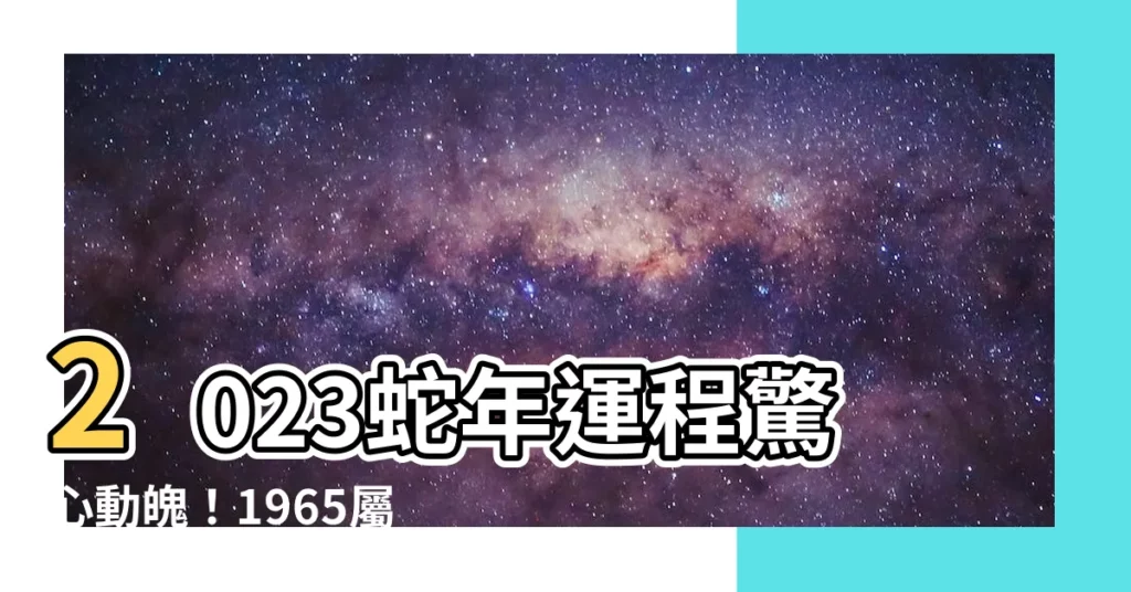 【2023蛇年運程1965】2023蛇年運程驚心動魄！1965屬蛇人運勢大解析58歲