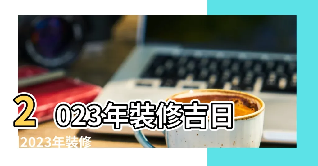 2023年裝修吉日 |2023年裝修吉日 |2023年宜蓋屋的日子 |【蓋房裝修吉日查詢】