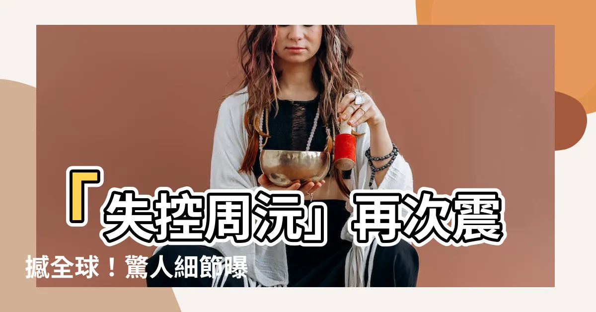 【失控周沅】「失控周沅」再次震撼全球！驚人細節曝光！
