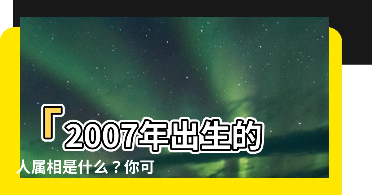 【2007屬相】「2007年出生的人屬相是什麼？你可能不知道！