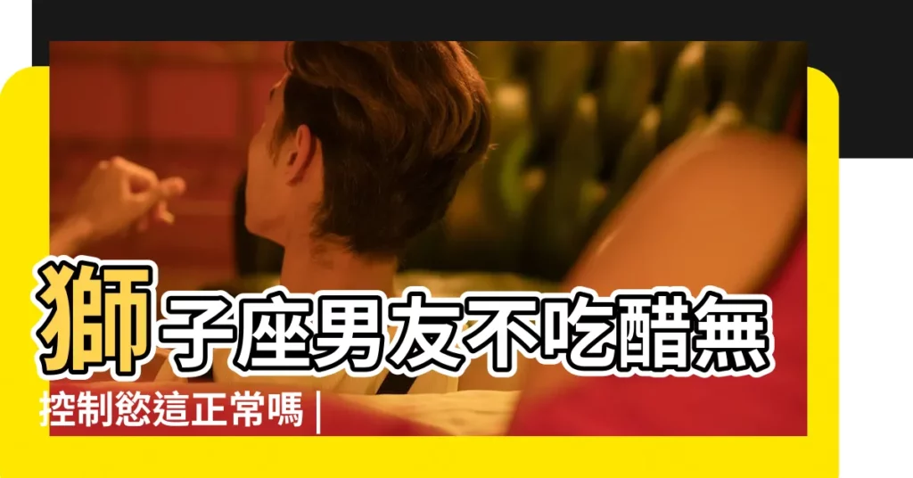 獅子座男友不吃醋無控制慾這正常嗎 |獅子座男友不吃醋無控制慾這正常嗎 |獅子座男友不吃醋無控制慾這正常嗎 |【獅子座男友沒有控制慾】