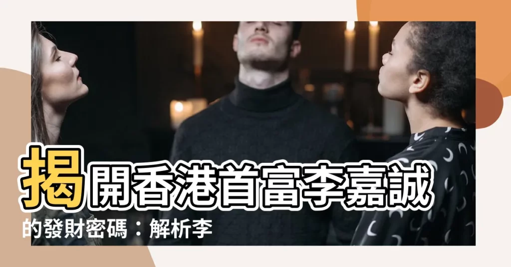 【李嘉誠八字】揭開香港首富李嘉誠的發財密碼:解析李嘉誠八字