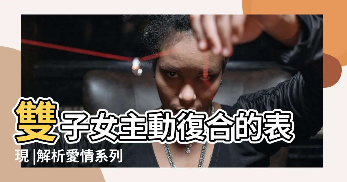 【雙子女想復合的表現】雙子女主動復合的表現 |解析愛情系列 |雙子女想要複合的表現 |