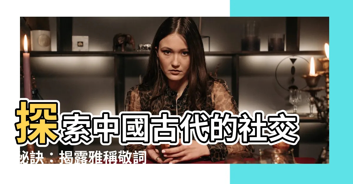 【古代用語】探索中國古代的社交秘訣：揭露雅稱敬詞用語大全