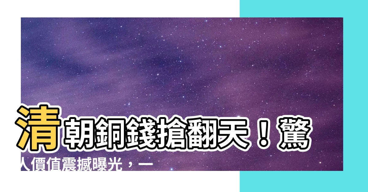 【清朝銅錢價值】清朝銅錢搶翻天！驚人價值震撼曝光，一物竟能換下千萬身家！