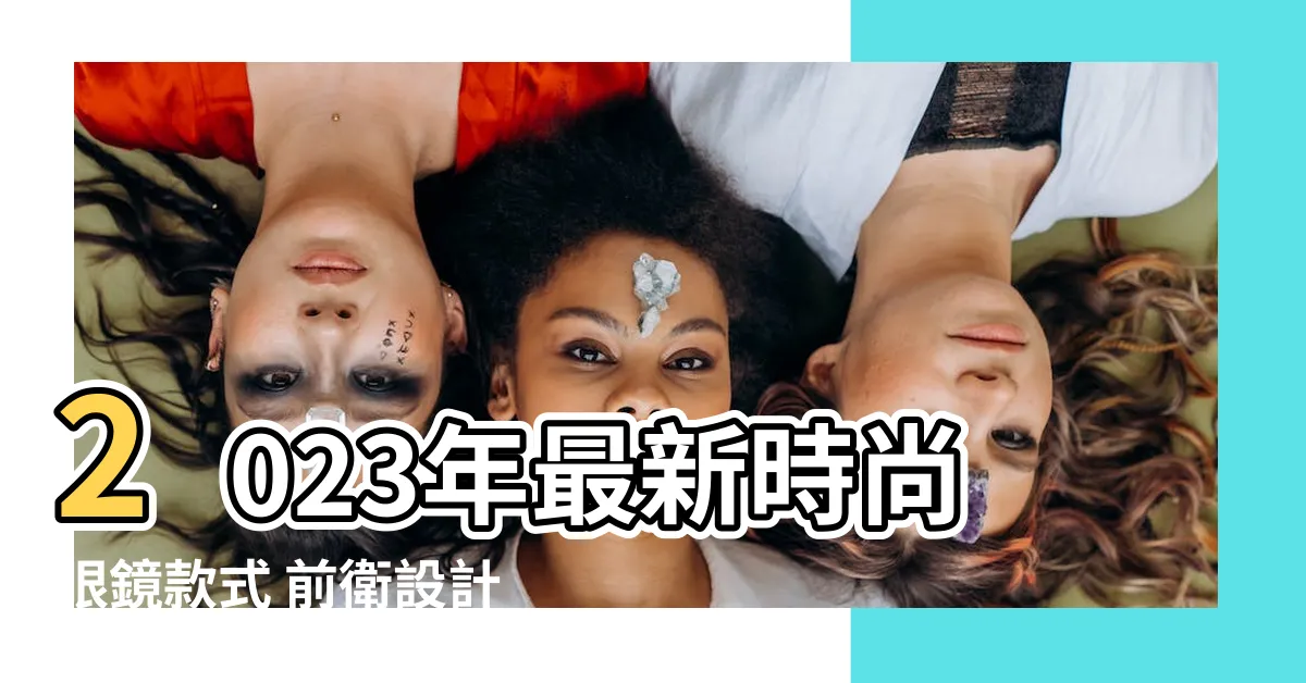 【2023眼鏡款式】2023年最新時尚眼鏡款式 前衞設計讓你與眾不同