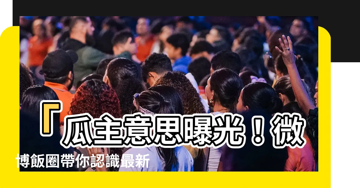 【瓜主意思】「瓜主意思曝光！微博飯圈帶你認識最新流行用語」