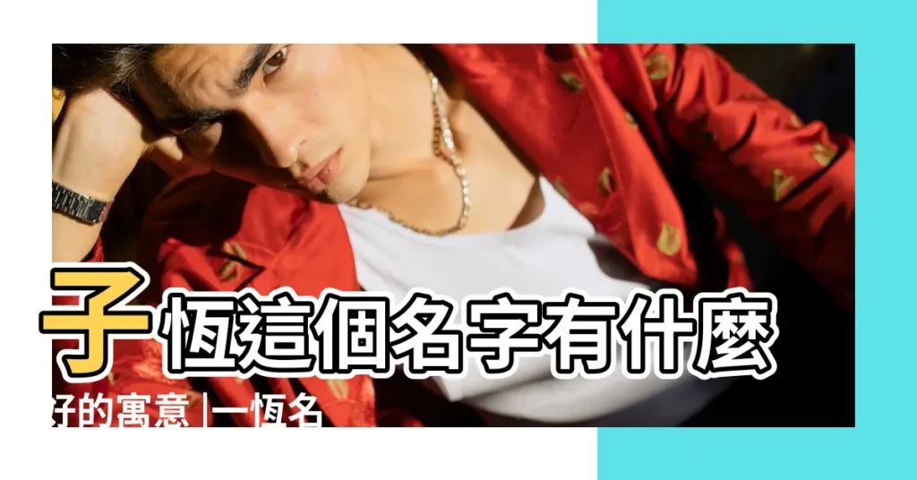 子恆這個名字有什麼好的寓意 |一恆名字寓意 |一恆名字的含義 |【恆在名字裏的意思】