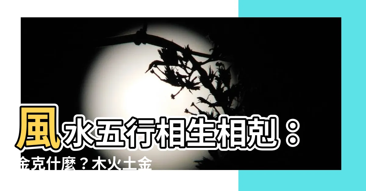 【金克什麼】風水五行相生相剋：金克什麼？木火土金水五行查詢表（超全面）
