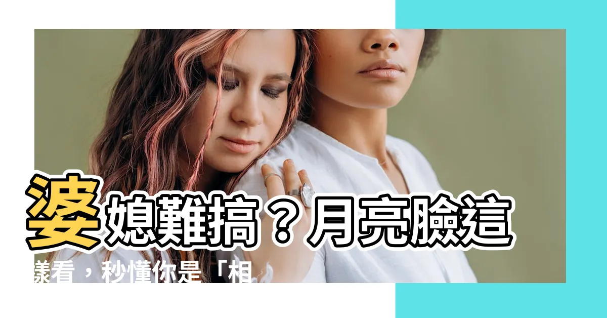 【月亮臉面相】婆媳難搞？月亮臉這樣看，秒懂你是「相處難」還是「相處福」！