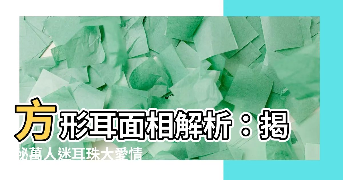 【方形耳面相】方形耳面相解析：揭秘萬人迷耳珠大愛情運