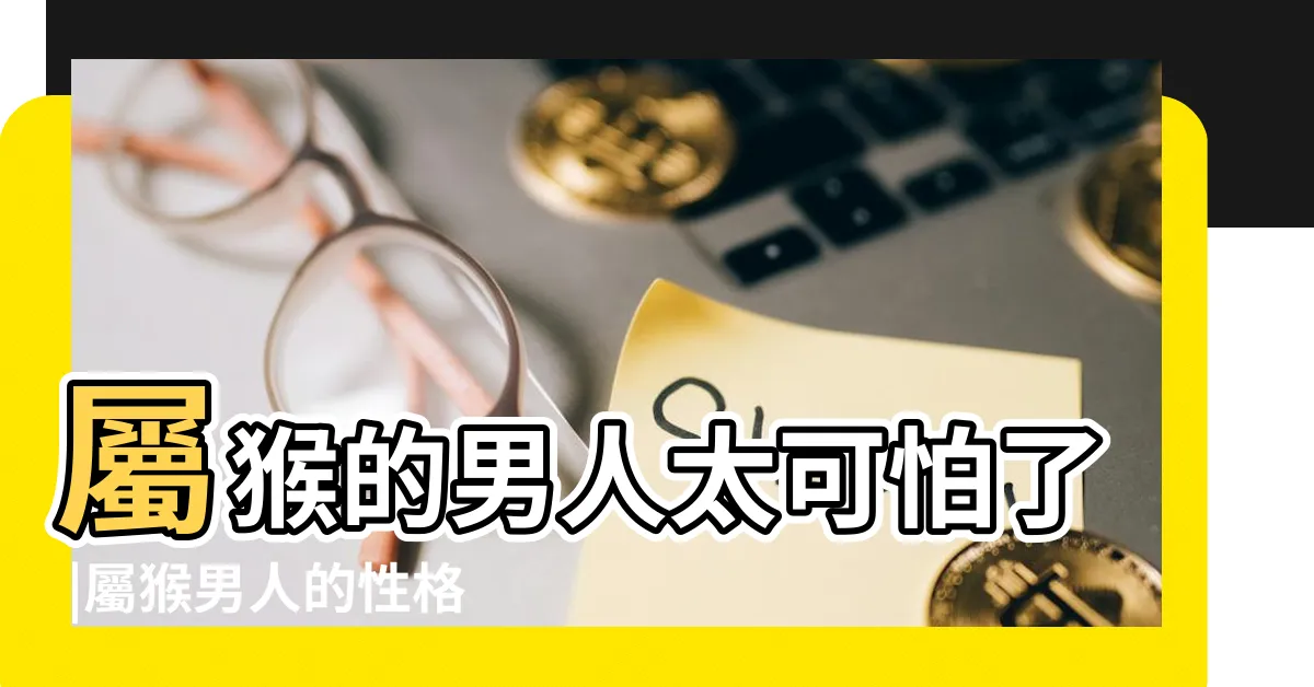 【屬猴男個性】屬猴的男人太可怕了 |屬猴男人的性格和脾氣 |屬猴男有什麼缺點 |