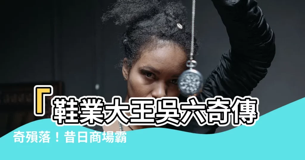 【吳六奇】「鞋業大王吳六奇傳奇殞落！昔日商場霸主，如今繁華盡逝」