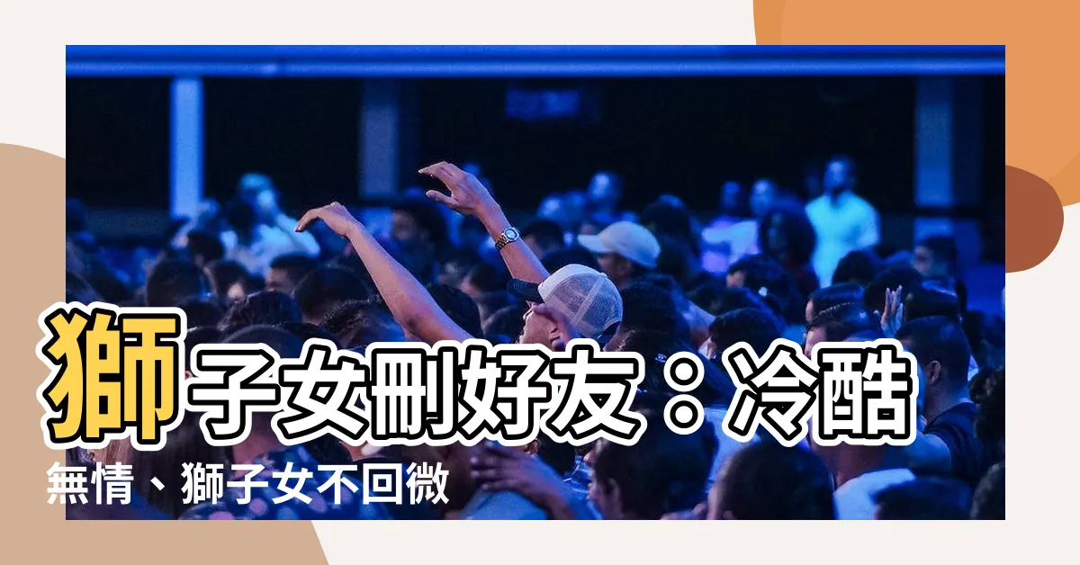 【獅子女刪好友】獅子女刪好友：冷酷無情、獅子女不回微信真的徹底斷絕關係了嗎？