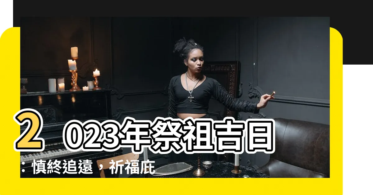 【2023祭祖吉日】2023年祭祖吉日：慎終追遠，祈福庇佑！