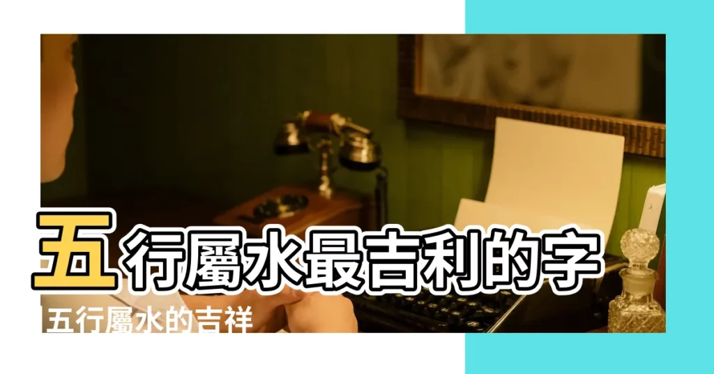 五行屬水最吉利的字 |五行屬水的吉祥字大全 |五行屬水最吉利的字分享五行屬水寓意好的字有哪些 |【五行中屬水的字帶吉利】