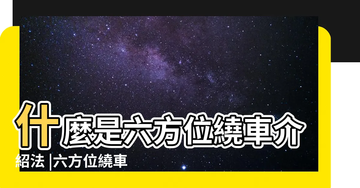 【6方位】什麼是六方位繞車介紹法 |六方位繞車介紹是什麼意思 |汽車銷售6方位介紹到底是哪六方位呢 |