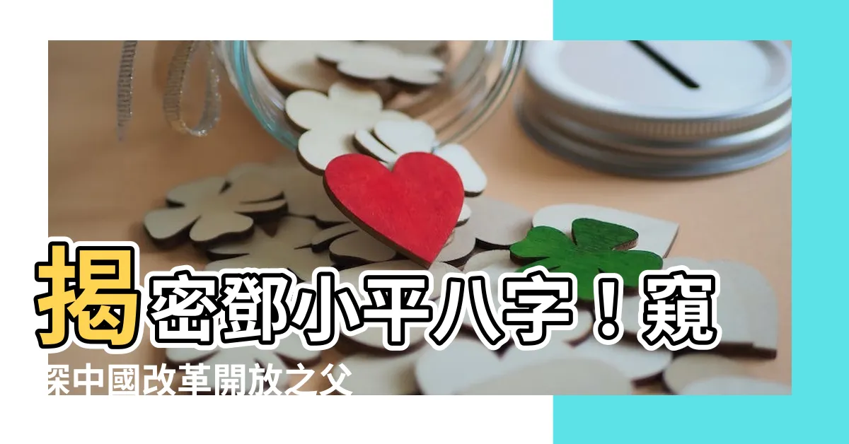 【鄧小平八字】揭密鄧小平八字！窺探中國改革開放之父的命理玄機