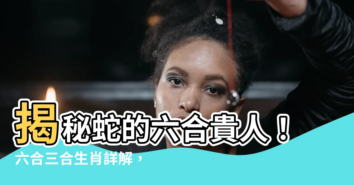 【蛇的六合貴人】揭秘蛇的六合貴人！六合三合生肖詳解，提升你的貴人運