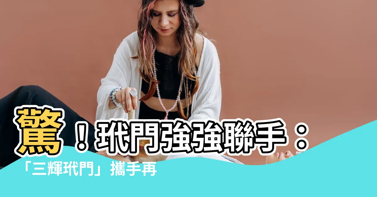 【玳門】驚！玳門強強聯手：「三輝玳門」攜手再創輝煌
