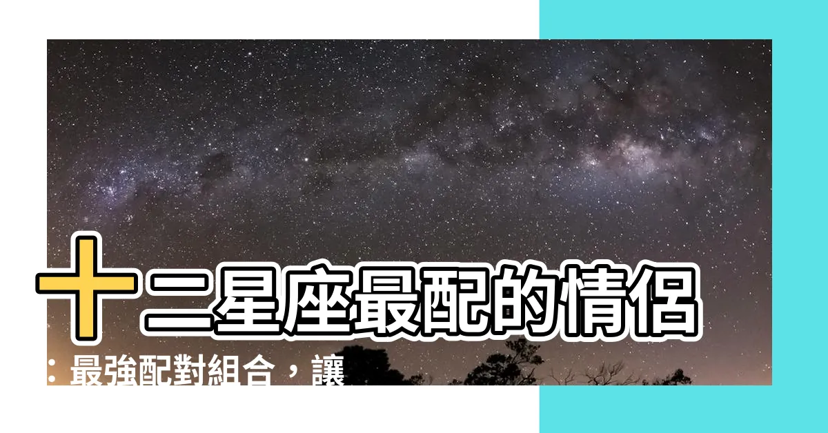 【最配的星座】十二星座最配的情侶：最強配對組合，讓你幸福滿載！