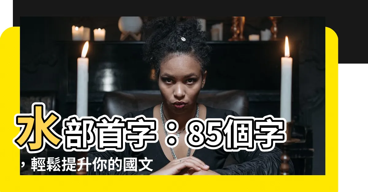 【水部首 字】水部首字：85個字，輕鬆提升你的國文寫作能力！