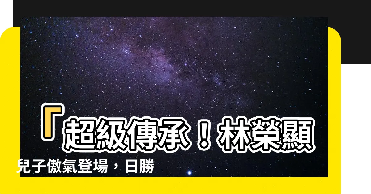 【林榮顯兒子】「超級傳承！林榮顯兒子傲氣登場，日勝生二代霸氣佈局底定」