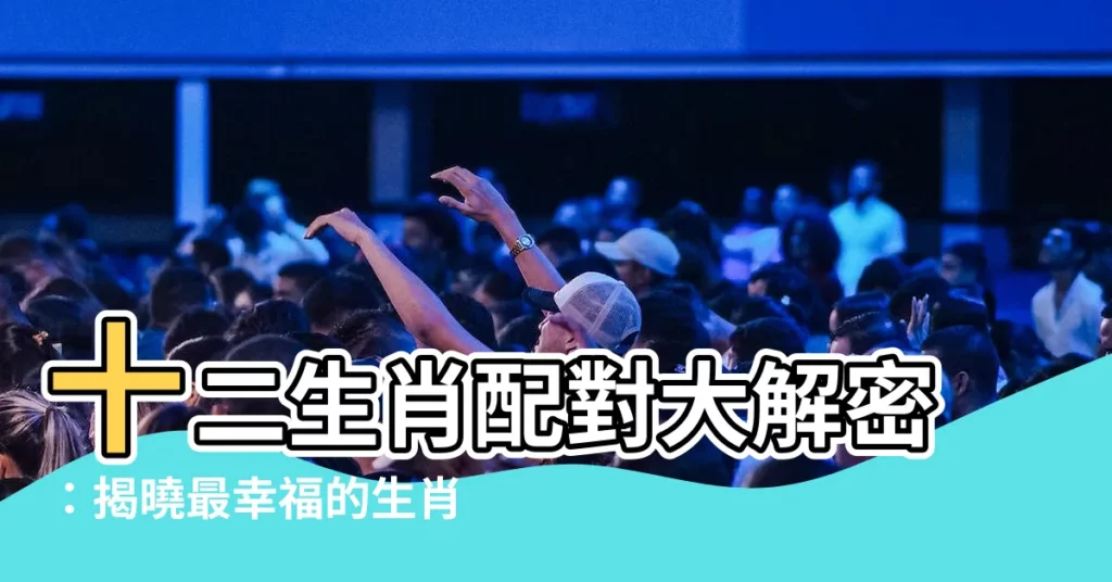 【生效配對】十二生肖配對大解密：揭曉最幸福的生肖組合！