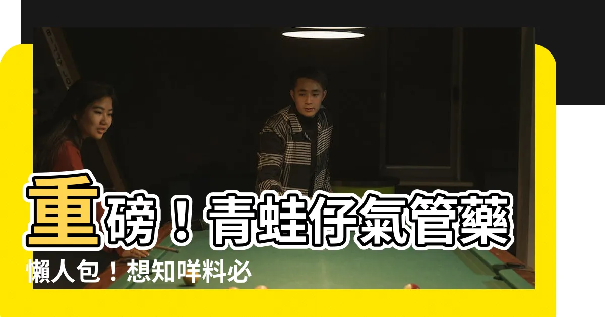【青蛙仔氣管藥】重磅！青蛙仔氣管藥懶人包！想知咩料必睇！