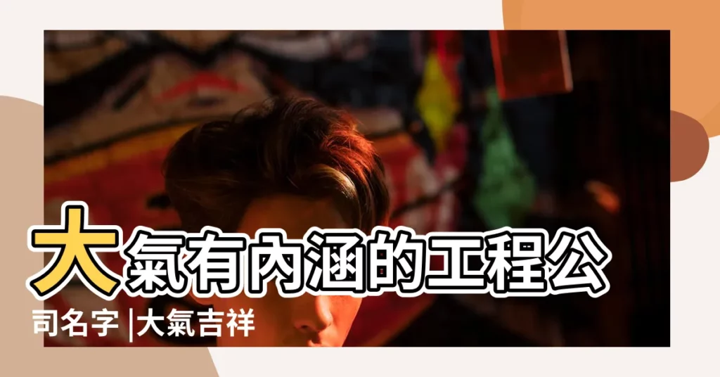 大氣有內涵的工程公司名字 |大氣吉祥的建築工程公司名字大全 |簡單大氣的工程公司名字工程公司起名大全免費 |【大氣的工程名字大全】