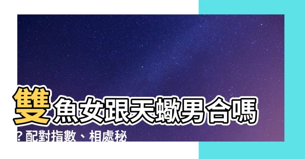 【天蠍男跟雙魚女合嗎】雙魚女跟天蠍男合嗎？配對指數、相處秘訣、吵架求生指南