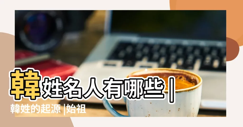 韓姓名人有哪些 |韓姓的起源 |始祖與分支 |【古代姓韓的名人壞】