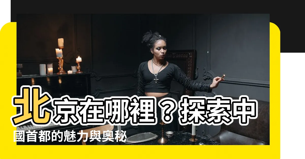 【北京在哪裡】北京在哪裡？探索中國首都的魅力與奧秘！